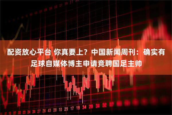 配资放心平台 你真要上？中国新闻周刊：确实有足球自媒体博主申请竞聘国足主帅