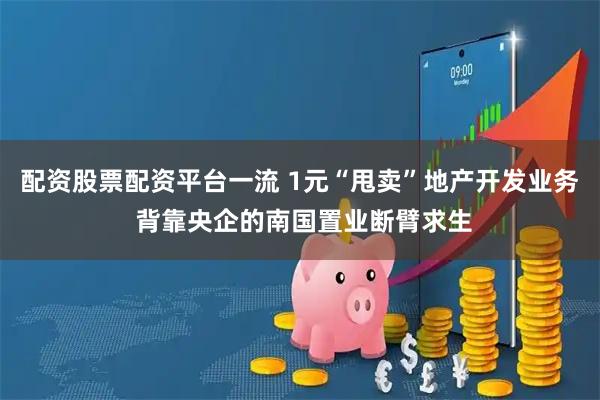 配资股票配资平台一流 1元“甩卖”地产开发业务 背靠央企的南国置业断臂求生