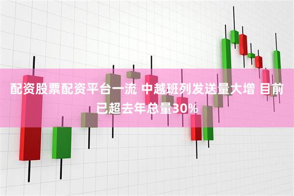 配资股票配资平台一流 中越班列发送量大增 目前已超去年总量30%