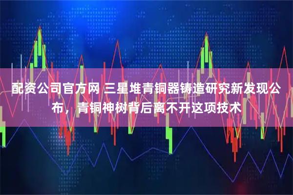 配资公司官方网 三星堆青铜器铸造研究新发现公布，青铜神树背后离不开这项技术