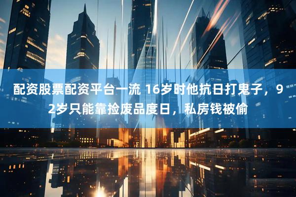 配资股票配资平台一流 16岁时他抗日打鬼子，92岁只能靠捡废品度日，私房钱被偷