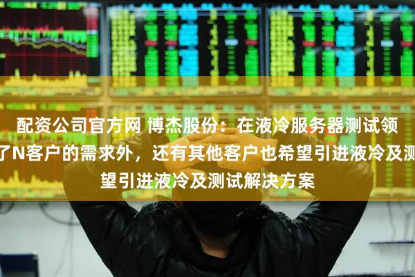 配资公司官方网 博杰股份：在液冷服务器测试领域，目前除了N客户的需求外，还有其他客户也希望引进液冷及测试解决方案