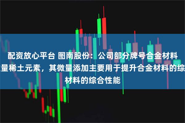 配资放心平台 图南股份：公司部分牌号合金材料含有微量稀土元素，其微量添加主要用于提升合金材料的综合性能
