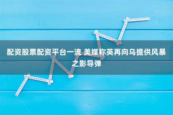 配资股票配资平台一流 美媒称英再向乌提供风暴之影导弹