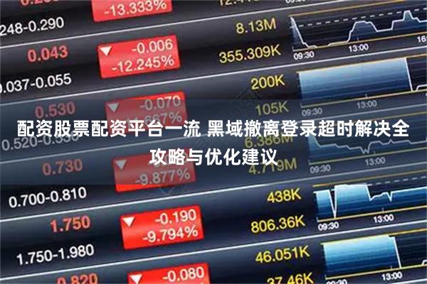 配资股票配资平台一流 黑域撤离登录超时解决全攻略与优化建议