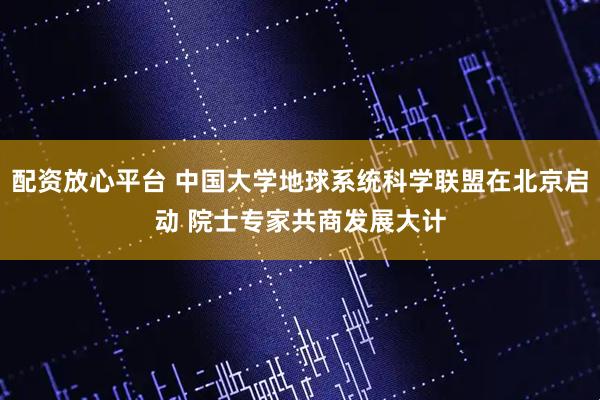 配资放心平台 中国大学地球系统科学联盟在北京启动 院士专家共商发展大计