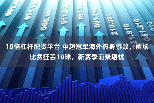 10倍杠杆配资平台 中超冠军海外热身惨败，两场比赛狂丢10球，新赛季前景堪忧