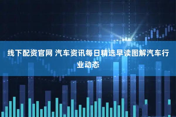 线下配资官网 汽车资讯每日精选早读图解汽车行业动态