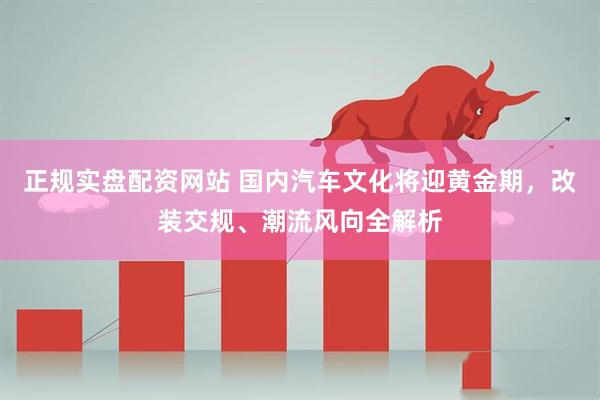 正规实盘配资网站 国内汽车文化将迎黄金期，改装交规、潮流风向全解析