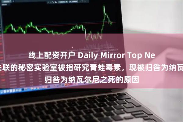 线上配资开户 Daily Mirror Top News｜与普京有关联的秘密实验室被指研究青蛙毒素，现被归咎为纳瓦尔尼之死的原因