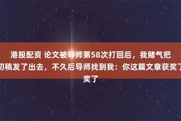 港股配资 论文被导师第58次打回后，我赌气把初稿发了出去，不久后导师找到我：你这篇文章获奖了