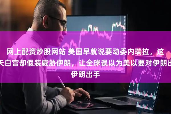 网上配资炒股网站 美国早就说要动委内瑞拉，这两天白宫却假装威胁伊朗，让全球误以为美以要对伊朗出手