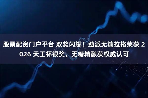 股票配资门户平台 双奖闪耀！劲派无糖拉格荣获 2026 天工杯银奖，无糖精酿获权威认可