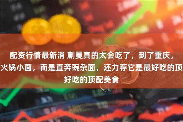 配资行情最新消 蒯曼真的太会吃了，到了重庆，她没吃火锅小面，而是直奔豌杂面，还力荐它是最好吃的顶配美食