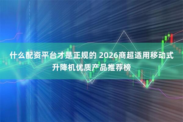 什么配资平台才是正规的 2026商超适用移动式升降机优质产品推荐榜