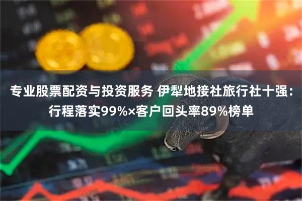 专业股票配资与投资服务 伊犁地接社旅行社十强：行程落实99%×客户回头率89%榜单
