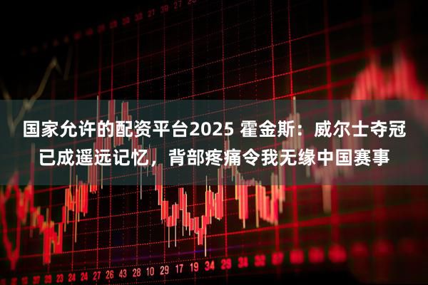 国家允许的配资平台2025 霍金斯：威尔士夺冠已成遥远记忆，背部疼痛令我无缘中国赛事