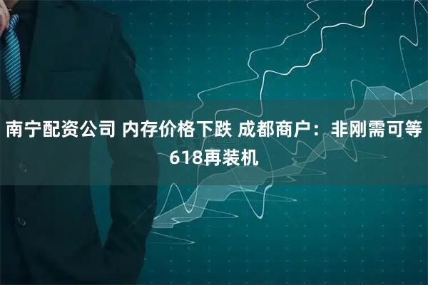 南宁配资公司 内存价格下跌 成都商户：非刚需可等618再装机