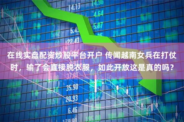 在线实盘配资炒股平台开户 传闻越南女兵在打仗时，输了会直接脱衣服，如此开放这是真的吗？