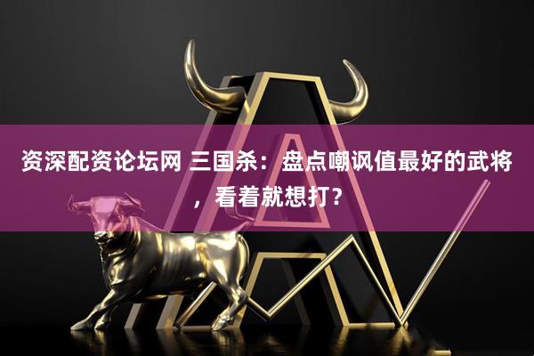 资深配资论坛网 三国杀：盘点嘲讽值最好的武将，看着就想打？