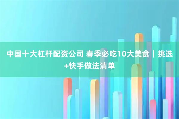 中国十大杠杆配资公司 春季必吃10大美食｜挑选+快手做法清单