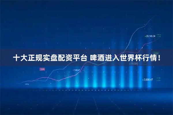 十大正规实盘配资平台 啤酒进入世界杯行情！