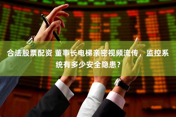 合法股票配资 董事长电梯亲密视频流传，监控系统有多少安全隐患？