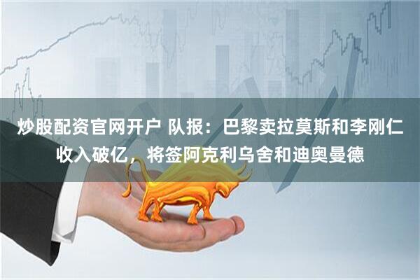 炒股配资官网开户 队报：巴黎卖拉莫斯和李刚仁收入破亿，将签阿克利乌舍和迪奥曼德